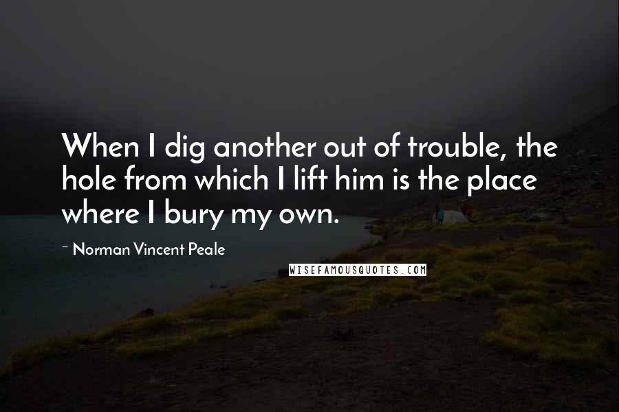 Norman Vincent Peale Quotes: When I dig another out of trouble, the hole from which I lift him is the place where I bury my own.