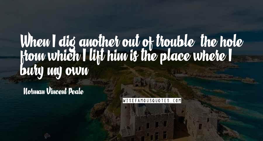 Norman Vincent Peale Quotes: When I dig another out of trouble, the hole from which I lift him is the place where I bury my own.