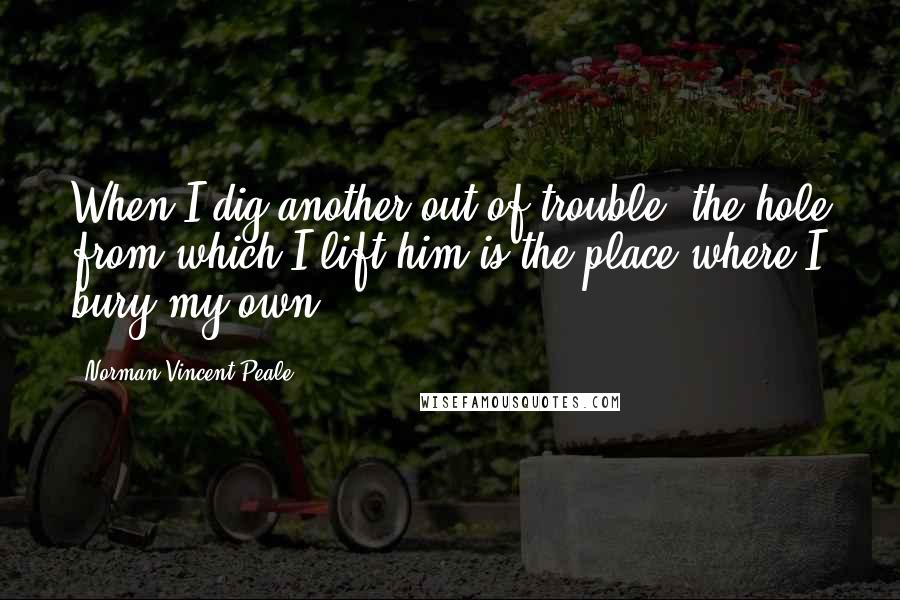 Norman Vincent Peale Quotes: When I dig another out of trouble, the hole from which I lift him is the place where I bury my own.