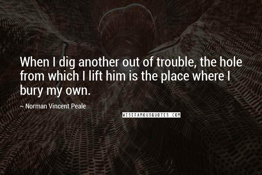 Norman Vincent Peale Quotes: When I dig another out of trouble, the hole from which I lift him is the place where I bury my own.