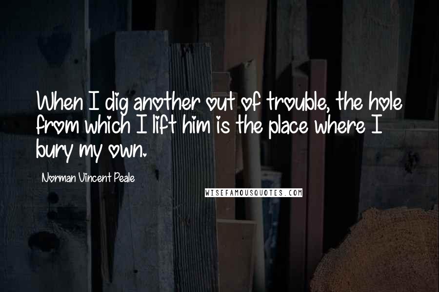 Norman Vincent Peale Quotes: When I dig another out of trouble, the hole from which I lift him is the place where I bury my own.