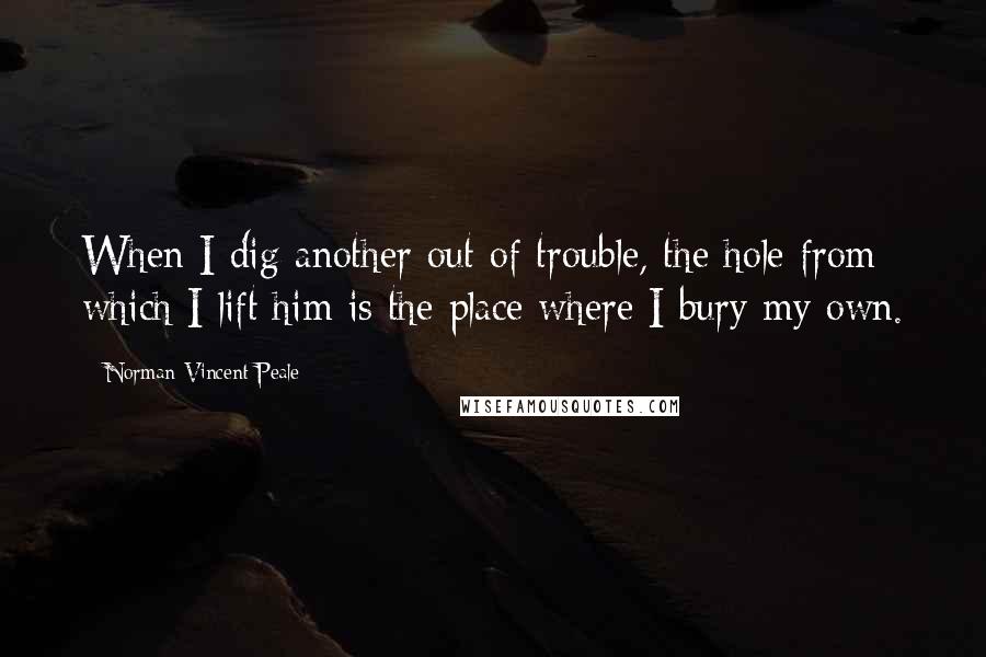 Norman Vincent Peale Quotes: When I dig another out of trouble, the hole from which I lift him is the place where I bury my own.