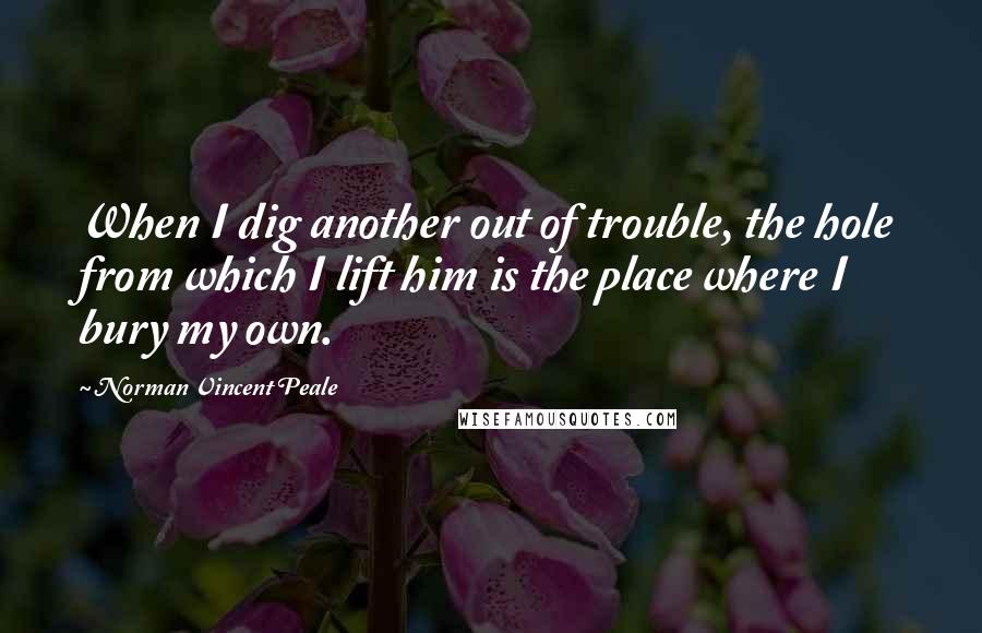 Norman Vincent Peale Quotes: When I dig another out of trouble, the hole from which I lift him is the place where I bury my own.