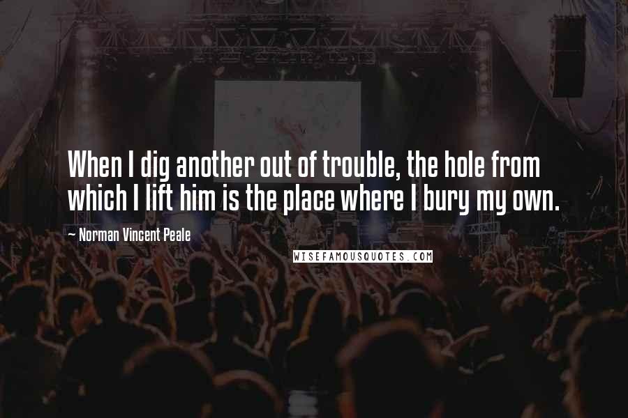 Norman Vincent Peale Quotes: When I dig another out of trouble, the hole from which I lift him is the place where I bury my own.