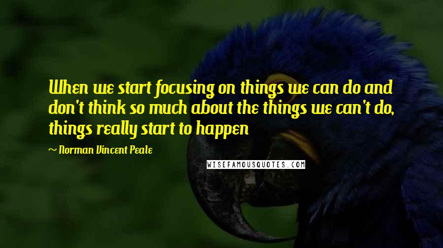 Norman Vincent Peale Quotes: When we start focusing on things we can do and don't think so much about the things we can't do, things really start to happen