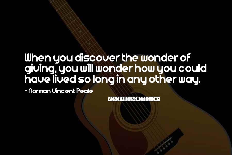 Norman Vincent Peale Quotes: When you discover the wonder of giving, you will wonder how you could have lived so long in any other way.