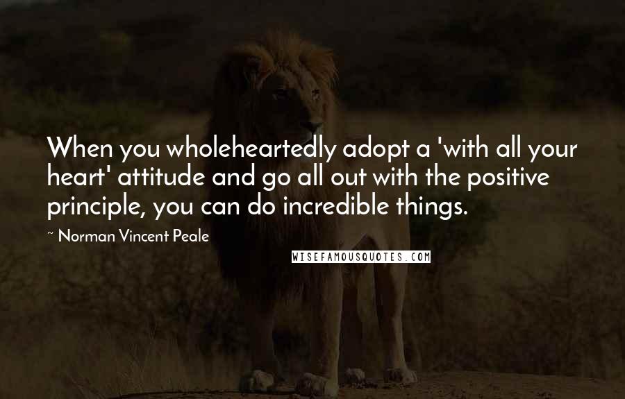 Norman Vincent Peale Quotes: When you wholeheartedly adopt a 'with all your heart' attitude and go all out with the positive principle, you can do incredible things.