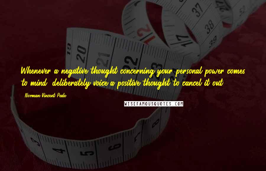 Norman Vincent Peale Quotes: Whenever a negative thought concerning your personal power comes to mind, deliberately voice a positive thought to cancel it out.