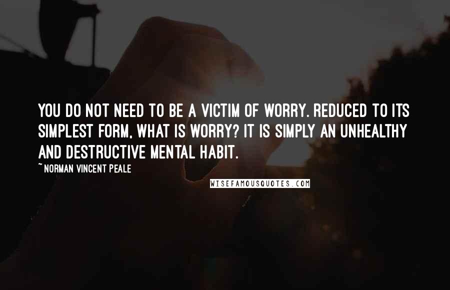 Norman Vincent Peale Quotes: YOU DO NOT need to be a victim of worry. Reduced to its simplest form, what is worry? It is simply an unhealthy and destructive mental habit.