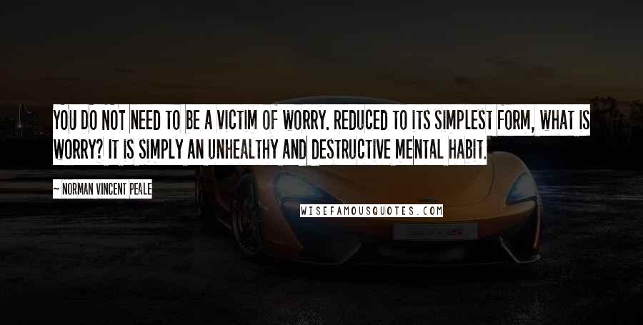 Norman Vincent Peale Quotes: YOU DO NOT need to be a victim of worry. Reduced to its simplest form, what is worry? It is simply an unhealthy and destructive mental habit.