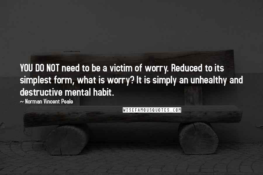 Norman Vincent Peale Quotes: YOU DO NOT need to be a victim of worry. Reduced to its simplest form, what is worry? It is simply an unhealthy and destructive mental habit.