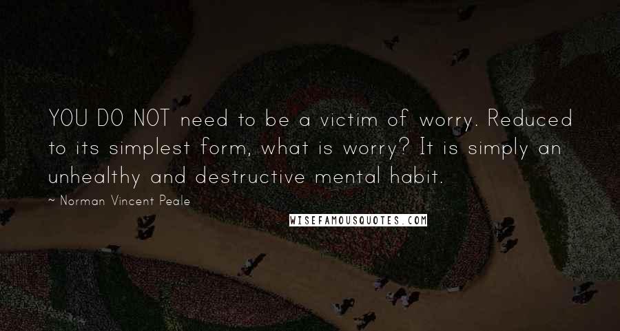 Norman Vincent Peale Quotes: YOU DO NOT need to be a victim of worry. Reduced to its simplest form, what is worry? It is simply an unhealthy and destructive mental habit.