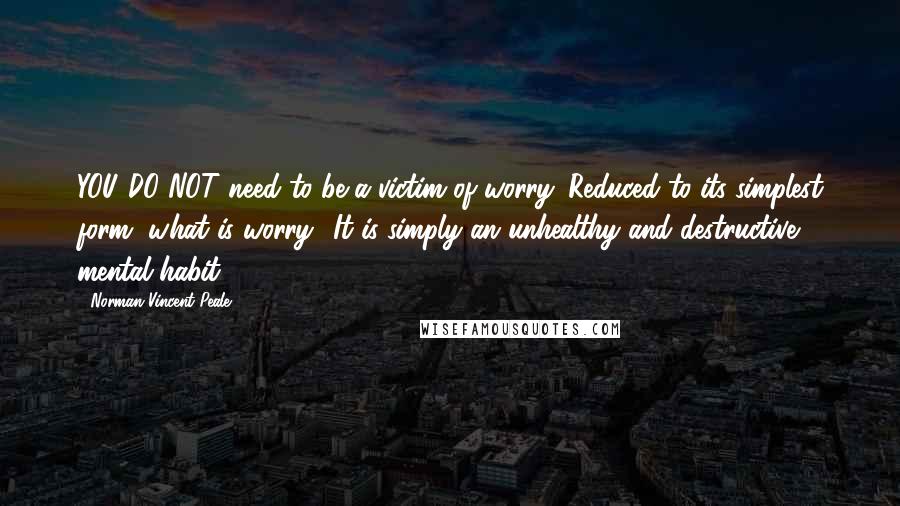 Norman Vincent Peale Quotes: YOU DO NOT need to be a victim of worry. Reduced to its simplest form, what is worry? It is simply an unhealthy and destructive mental habit.
