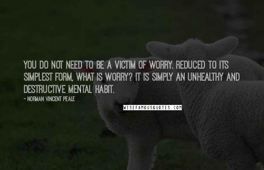 Norman Vincent Peale Quotes: YOU DO NOT need to be a victim of worry. Reduced to its simplest form, what is worry? It is simply an unhealthy and destructive mental habit.