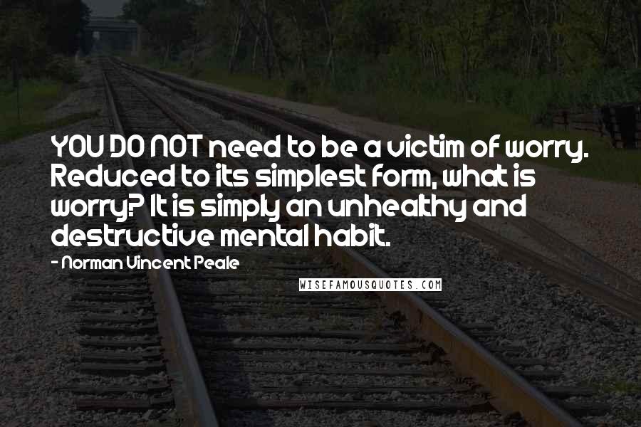 Norman Vincent Peale Quotes: YOU DO NOT need to be a victim of worry. Reduced to its simplest form, what is worry? It is simply an unhealthy and destructive mental habit.