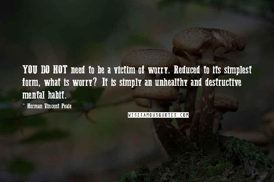Norman Vincent Peale Quotes: YOU DO NOT need to be a victim of worry. Reduced to its simplest form, what is worry? It is simply an unhealthy and destructive mental habit.