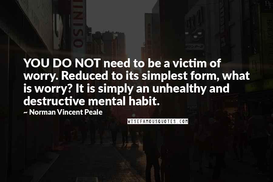 Norman Vincent Peale Quotes: YOU DO NOT need to be a victim of worry. Reduced to its simplest form, what is worry? It is simply an unhealthy and destructive mental habit.