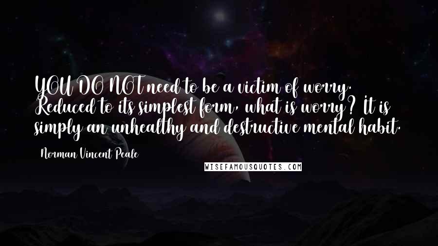 Norman Vincent Peale Quotes: YOU DO NOT need to be a victim of worry. Reduced to its simplest form, what is worry? It is simply an unhealthy and destructive mental habit.