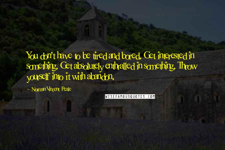 Norman Vincent Peale Quotes: You don't have to be tired and bored. Get interested in something. Get absolutely enthralled in something. Throw yourself into it with abandon.