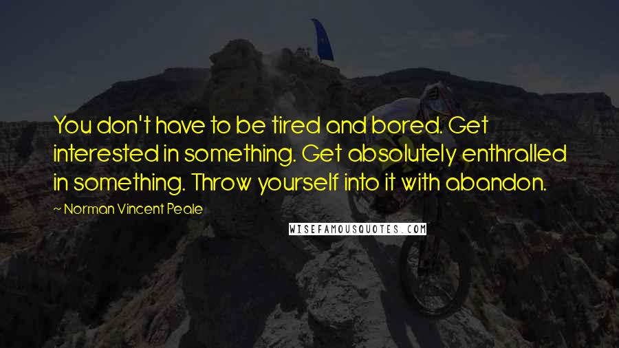 Norman Vincent Peale Quotes: You don't have to be tired and bored. Get interested in something. Get absolutely enthralled in something. Throw yourself into it with abandon.