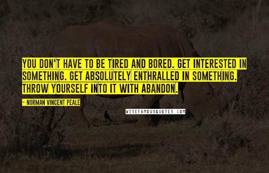 Norman Vincent Peale Quotes: You don't have to be tired and bored. Get interested in something. Get absolutely enthralled in something. Throw yourself into it with abandon.