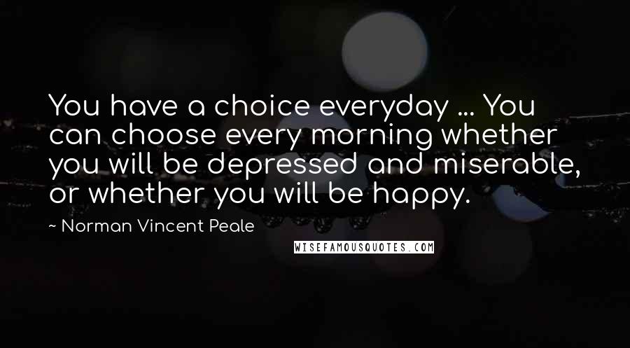 Norman Vincent Peale Quotes: You have a choice everyday ... You can choose every morning whether you will be depressed and miserable, or whether you will be happy.