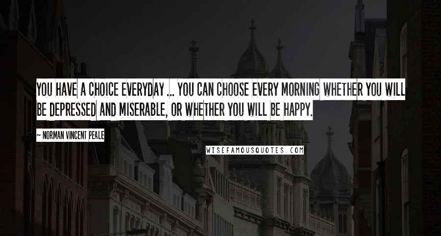 Norman Vincent Peale Quotes: You have a choice everyday ... You can choose every morning whether you will be depressed and miserable, or whether you will be happy.