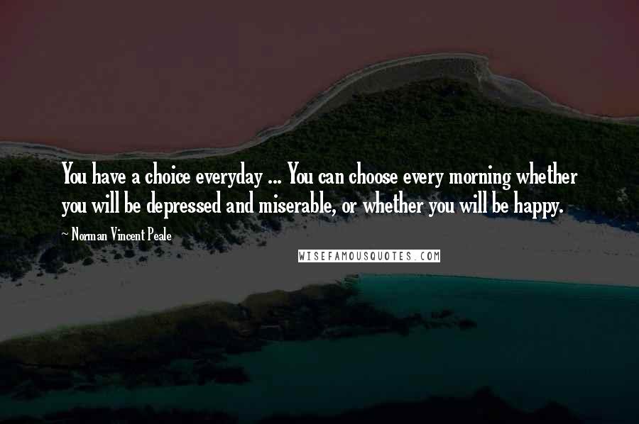 Norman Vincent Peale Quotes: You have a choice everyday ... You can choose every morning whether you will be depressed and miserable, or whether you will be happy.