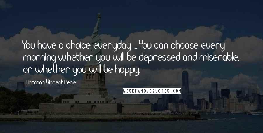 Norman Vincent Peale Quotes: You have a choice everyday ... You can choose every morning whether you will be depressed and miserable, or whether you will be happy.