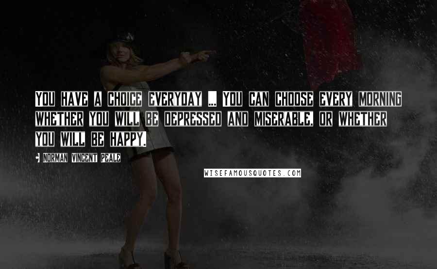 Norman Vincent Peale Quotes: You have a choice everyday ... You can choose every morning whether you will be depressed and miserable, or whether you will be happy.