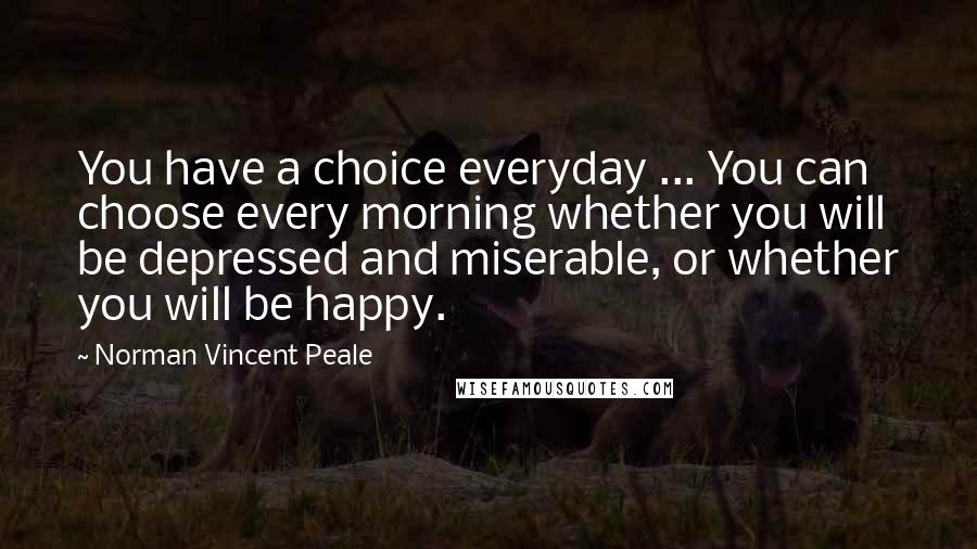 Norman Vincent Peale Quotes: You have a choice everyday ... You can choose every morning whether you will be depressed and miserable, or whether you will be happy.