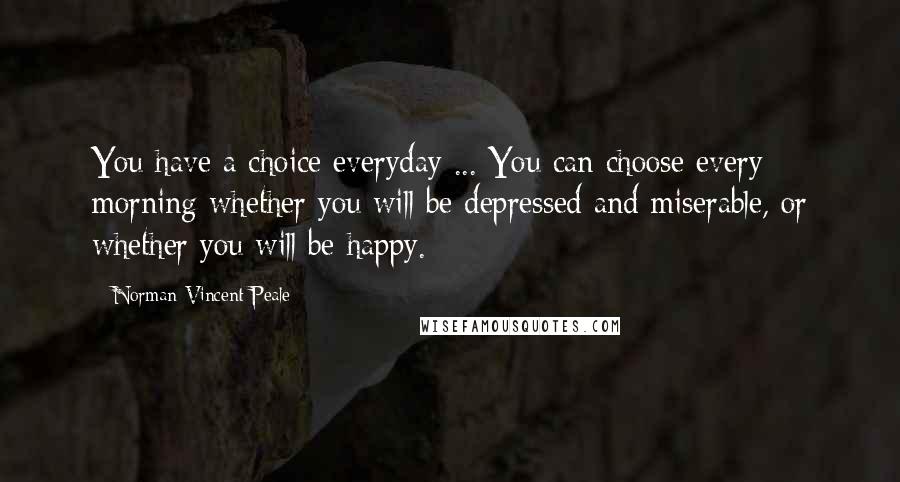 Norman Vincent Peale Quotes: You have a choice everyday ... You can choose every morning whether you will be depressed and miserable, or whether you will be happy.