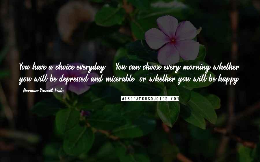 Norman Vincent Peale Quotes: You have a choice everyday ... You can choose every morning whether you will be depressed and miserable, or whether you will be happy.