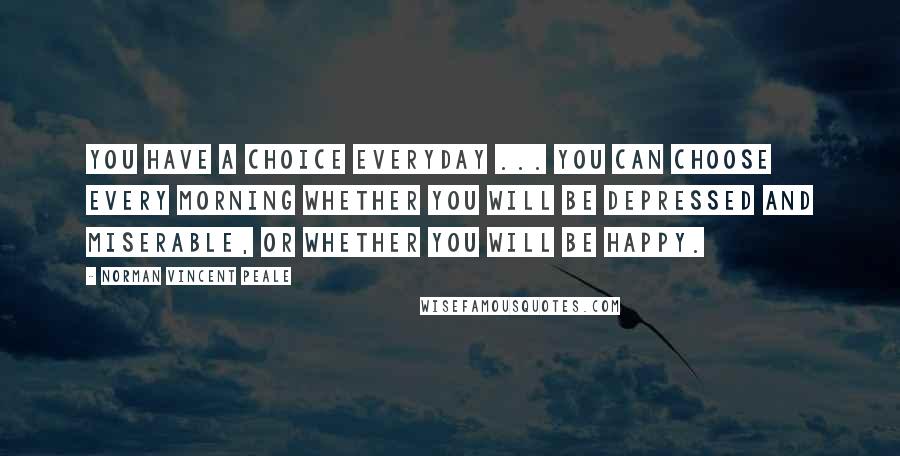 Norman Vincent Peale Quotes: You have a choice everyday ... You can choose every morning whether you will be depressed and miserable, or whether you will be happy.