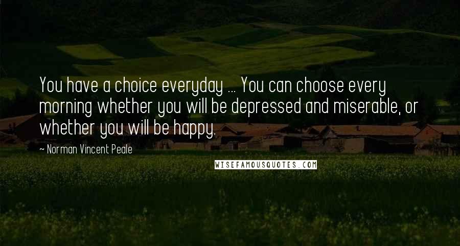 Norman Vincent Peale Quotes: You have a choice everyday ... You can choose every morning whether you will be depressed and miserable, or whether you will be happy.