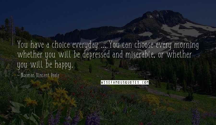 Norman Vincent Peale Quotes: You have a choice everyday ... You can choose every morning whether you will be depressed and miserable, or whether you will be happy.