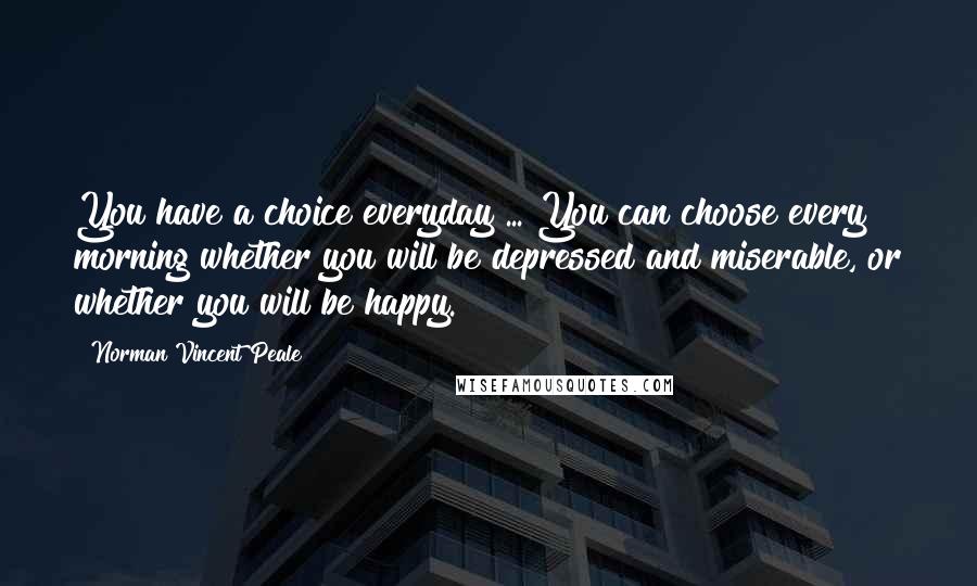 Norman Vincent Peale Quotes: You have a choice everyday ... You can choose every morning whether you will be depressed and miserable, or whether you will be happy.