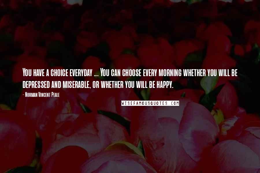 Norman Vincent Peale Quotes: You have a choice everyday ... You can choose every morning whether you will be depressed and miserable, or whether you will be happy.