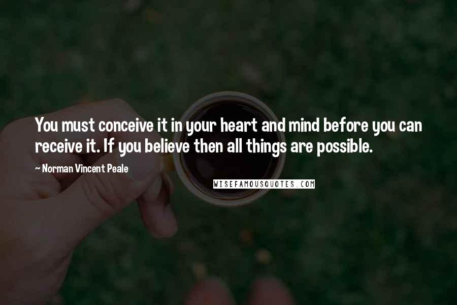 Norman Vincent Peale Quotes: You must conceive it in your heart and mind before you can receive it. If you believe then all things are possible.