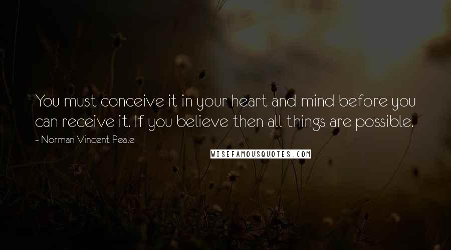 Norman Vincent Peale Quotes: You must conceive it in your heart and mind before you can receive it. If you believe then all things are possible.