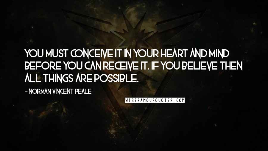 Norman Vincent Peale Quotes: You must conceive it in your heart and mind before you can receive it. If you believe then all things are possible.