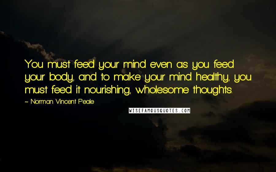 Norman Vincent Peale Quotes: You must feed your mind even as you feed your body, and to make your mind healthy, you must feed it nourishing, wholesome thoughts.