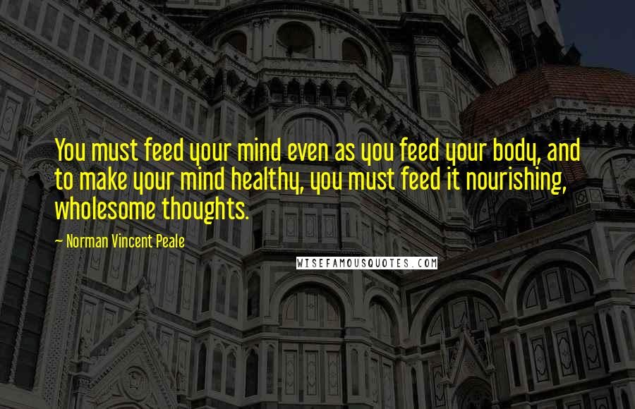 Norman Vincent Peale Quotes: You must feed your mind even as you feed your body, and to make your mind healthy, you must feed it nourishing, wholesome thoughts.