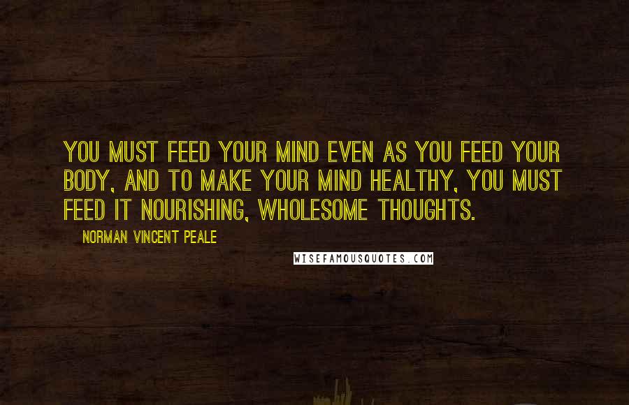 Norman Vincent Peale Quotes: You must feed your mind even as you feed your body, and to make your mind healthy, you must feed it nourishing, wholesome thoughts.