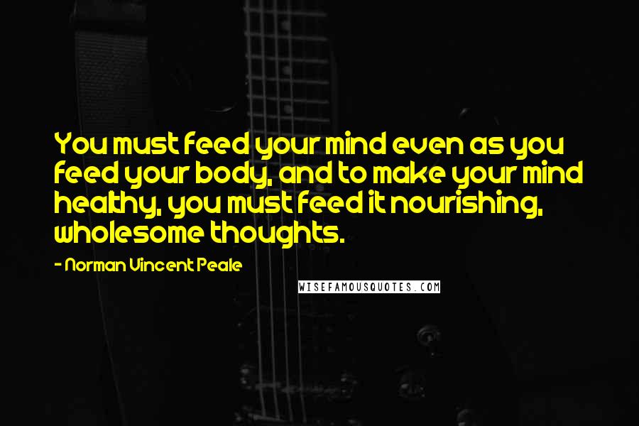 Norman Vincent Peale Quotes: You must feed your mind even as you feed your body, and to make your mind healthy, you must feed it nourishing, wholesome thoughts.