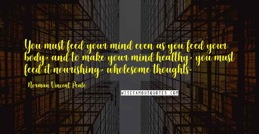 Norman Vincent Peale Quotes: You must feed your mind even as you feed your body, and to make your mind healthy, you must feed it nourishing, wholesome thoughts.