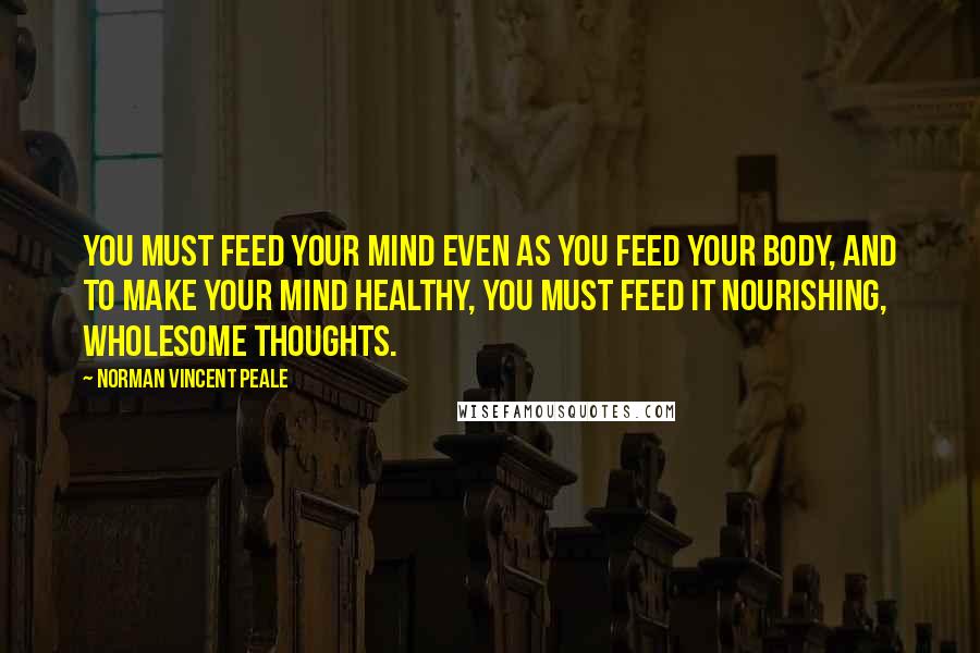 Norman Vincent Peale Quotes: You must feed your mind even as you feed your body, and to make your mind healthy, you must feed it nourishing, wholesome thoughts.