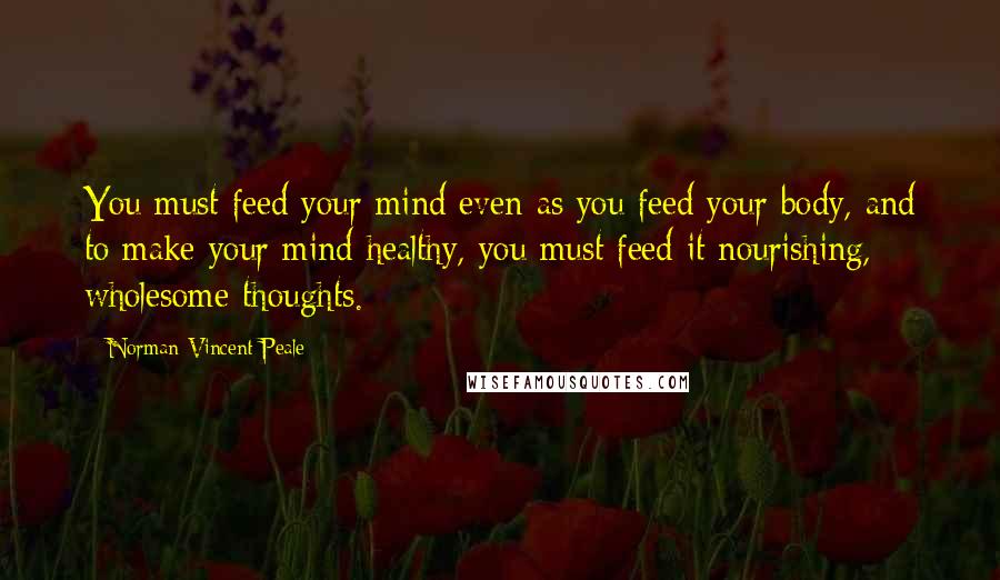 Norman Vincent Peale Quotes: You must feed your mind even as you feed your body, and to make your mind healthy, you must feed it nourishing, wholesome thoughts.