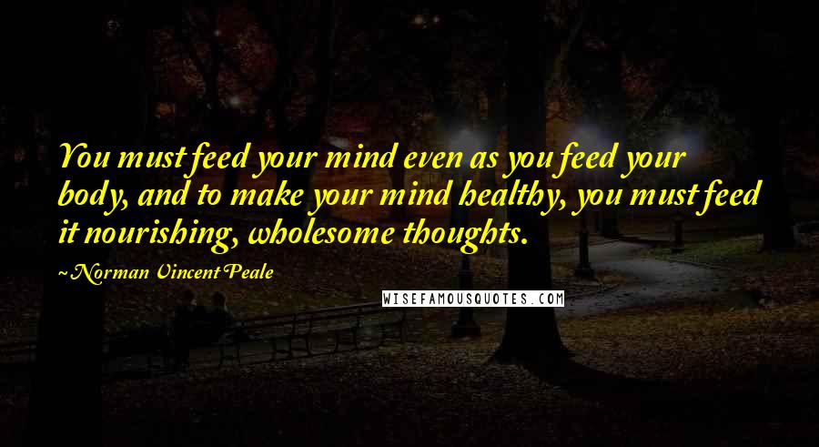 Norman Vincent Peale Quotes: You must feed your mind even as you feed your body, and to make your mind healthy, you must feed it nourishing, wholesome thoughts.