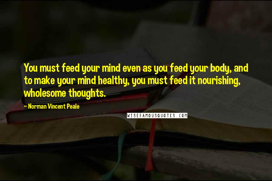 Norman Vincent Peale Quotes: You must feed your mind even as you feed your body, and to make your mind healthy, you must feed it nourishing, wholesome thoughts.